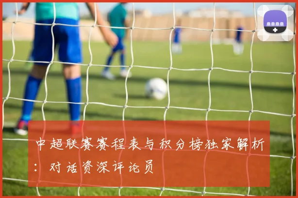 中超联赛赛程表与积分榜独家解析:对话资深评论员