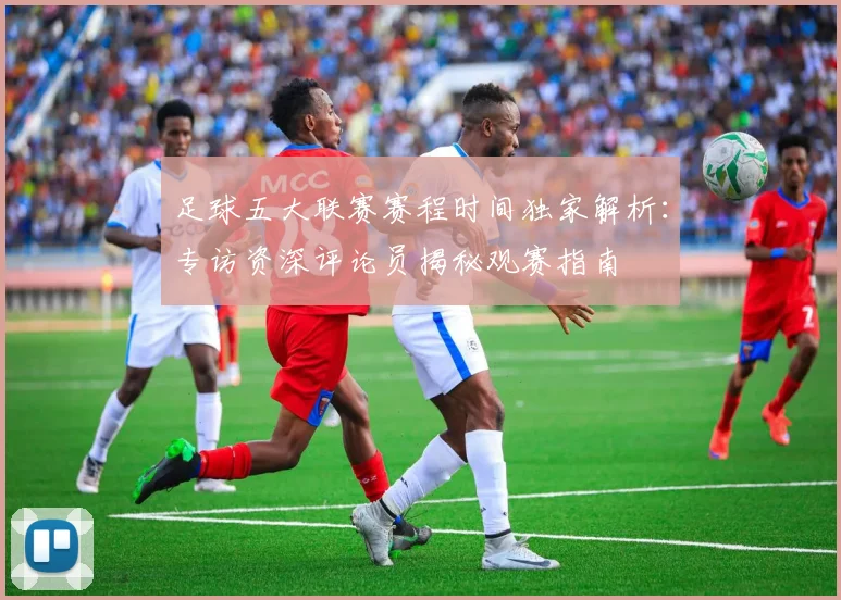 足球五大联赛赛程时间独家解析:专访资深评论员揭秘观赛指南