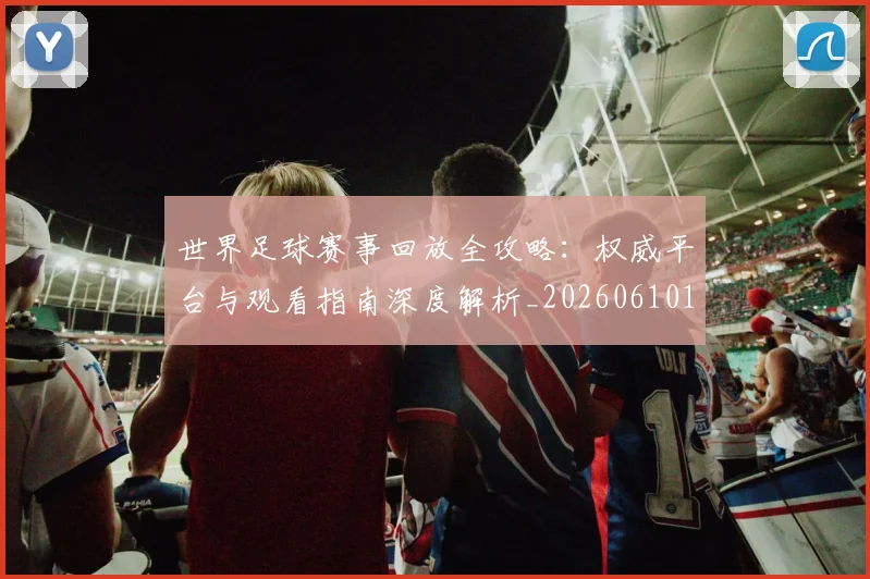 世界足球赛事回放全攻略:权威平台与观看指南深度解析_20260610190200