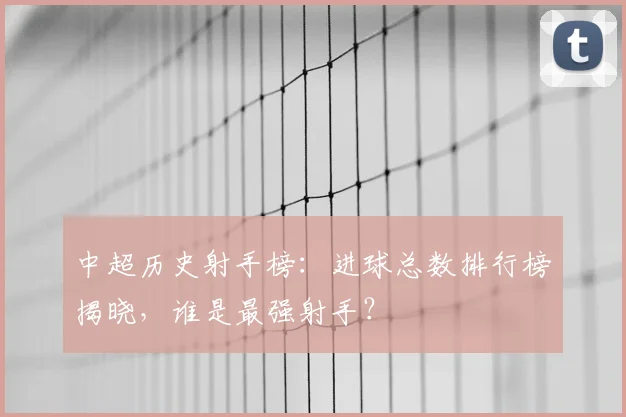 中超历史射手榜:进球总数排行榜揭晓,谁是最强射手?