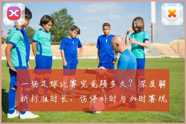 一场足球比赛究竟踢多久?深度解析标准时长、伤停补时与加时赛规则