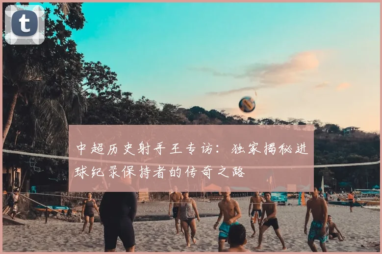 中超历史射手王专访:独家揭秘进球纪录保持者的传奇之路