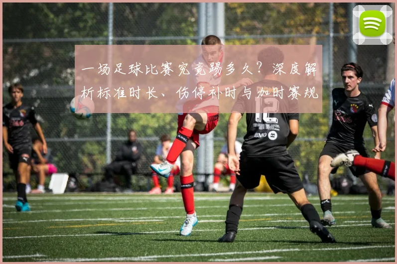 一场足球比赛究竟踢多久？深度解析标准时长、伤停补时与加时赛规则