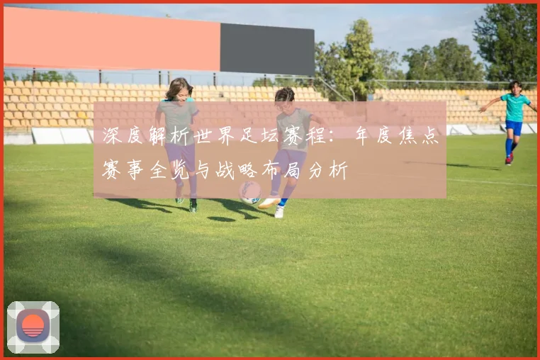 深度解析世界足坛赛程：年度焦点赛事全览与战略布局分析