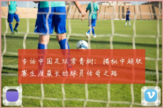 专访中国足坛常青树：揭秘中超联赛生涯最长的球员传奇之路
