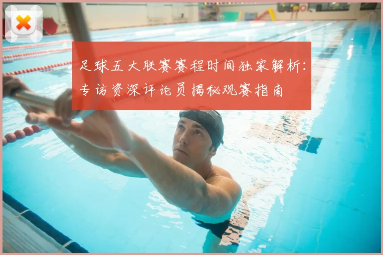 足球五大联赛赛程时间独家解析:专访资深评论员揭秘观赛指南