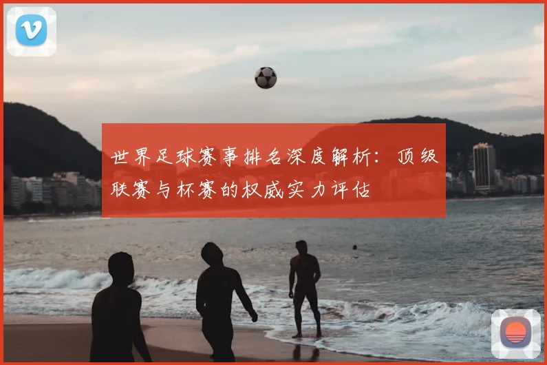 世界足球赛事排名深度解析:顶级联赛与杯赛的权威实力评估