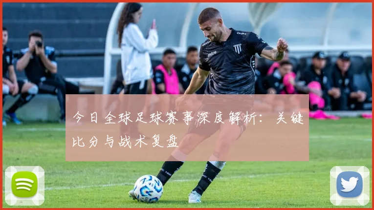 今日全球足球赛事深度解析:关键比分与战术复盘