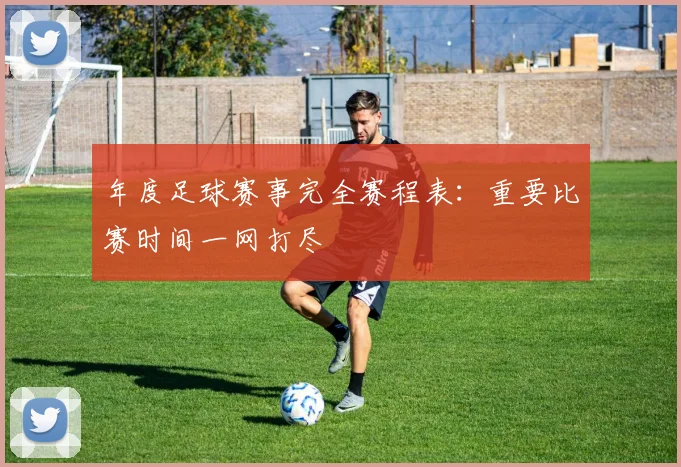 年度足球赛事完全赛程表：重要比赛时间一网打尽