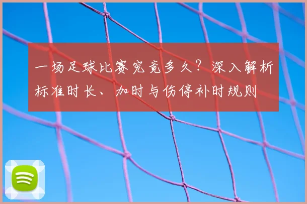 一场足球比赛究竟多久？深入解析标准时长、加时与伤停补时规则