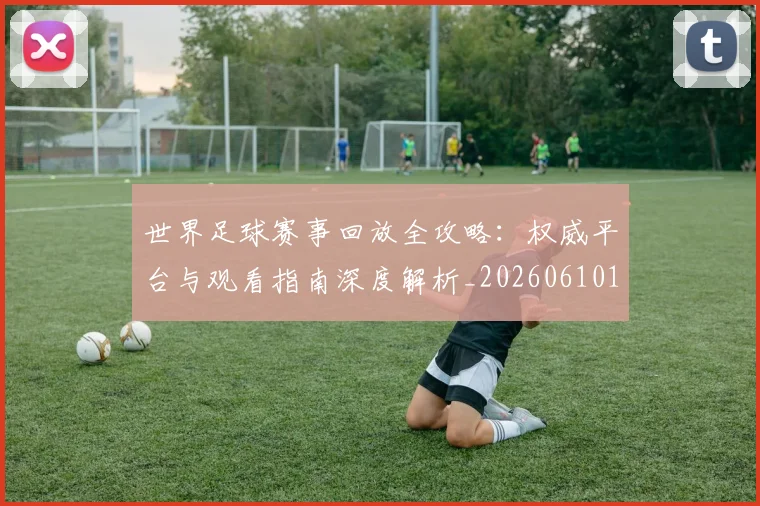 世界足球赛事回放全攻略：权威平台与观看指南深度解析_20260610190200